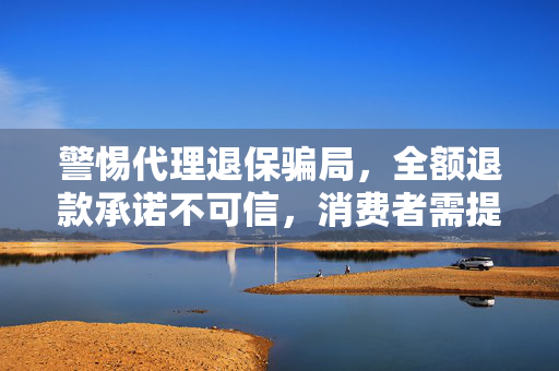 警惕代理退保骗局，全额退款承诺不可信，消费者需提高警惕