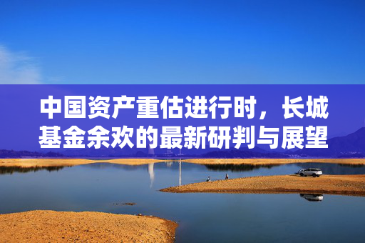 中国资产重估进行时，长城基金余欢的最新研判与展望