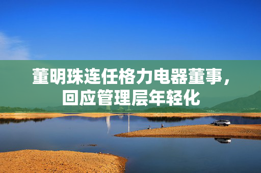 董明珠连任格力电器董事，回应管理层年轻化