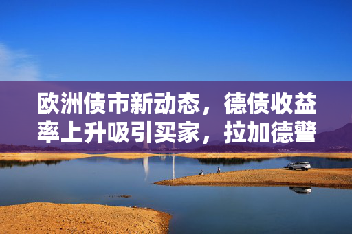 欧洲债市新动态,德债收益率上升吸引买家,拉加德警告双向冲击增加决策复杂性 欧洲债市新动态,德债收益率上升吸引买家,拉加德警告双向冲击增加决策复杂性