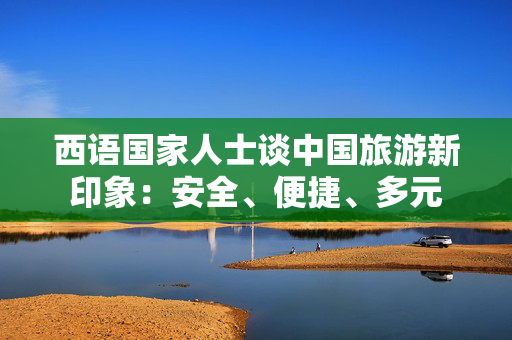 西语国家人士谈中国旅游新印象：安全、便捷、多元