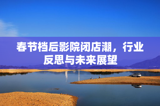 春节档后影院闭店潮，行业反思与未来展望