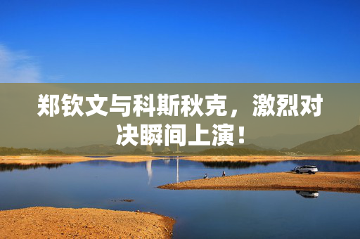 郑钦文与科斯秋克，激烈对决瞬间上演！