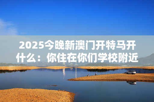 2025今晚新澳门开特马开什么：你住在你们学校附近吗？