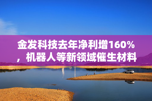 金发科技去年净利增160%，机器人等新领域催生材料新需求
