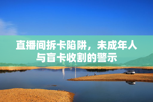 直播间拆卡陷阱，未成年人与盲卡收割的警示