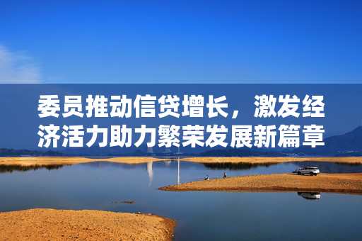 委员推动信贷增长，激发经济活力助力繁荣发展新篇章