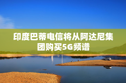 印度巴蒂电信将从阿达尼集团购买5G频谱