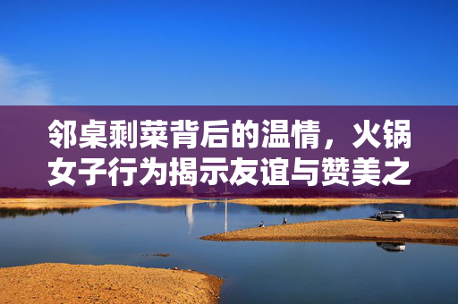邻桌剩菜背后的温情，火锅女子行为揭示友谊与赞美之道
