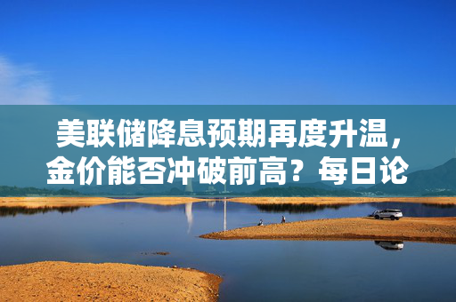 美联储降息预期再度升温，金价能否冲破前高？每日论金揭秘！