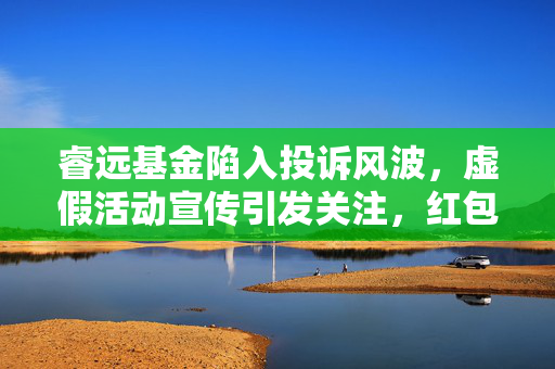睿远基金陷入投诉风波，虚假活动宣传引发关注，红包无法领取引发投资者不满