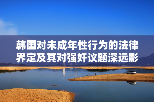 韩国对未成年性行为的法律界定及其对强奸议题深远影响的探讨