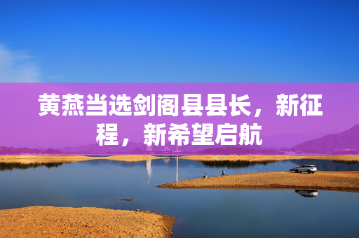 黄燕当选剑阁县县长，新征程，新希望启航