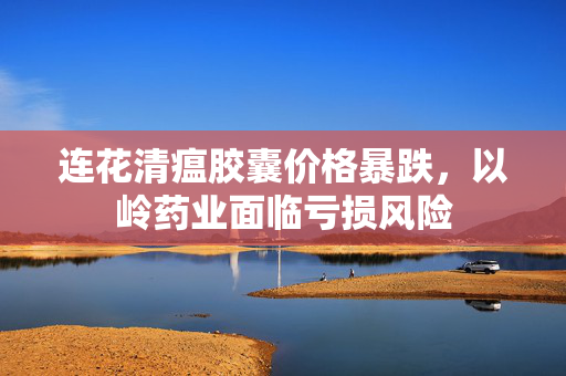 连花清瘟胶囊价格暴跌，以岭药业面临亏损风险