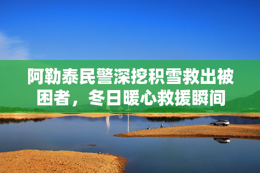阿勒泰民警深挖积雪救出被困者，冬日暖心救援瞬间
