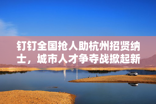 钉钉全国抢人助杭州招贤纳士，城市人才争夺战掀起新篇章