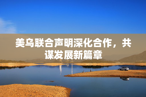 美乌联合声明深化合作，共谋发展新篇章