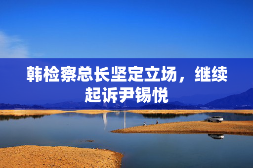 韩检察总长坚定立场，继续起诉尹锡悦