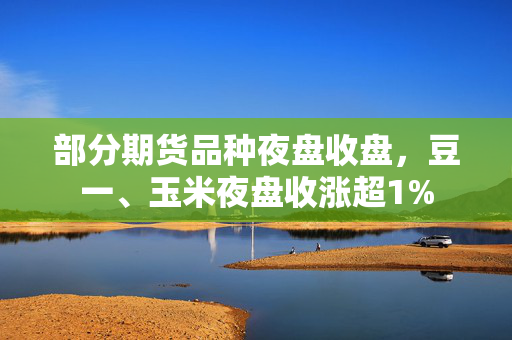 部分期货品种夜盘收盘，豆一、玉米夜盘收涨超1%