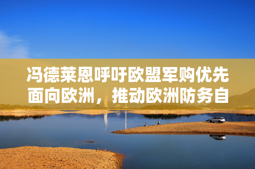 冯德莱恩呼吁欧盟军购优先面向欧洲，推动欧洲防务自主一体化进程
