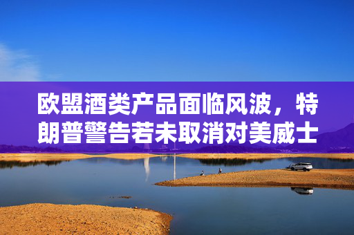 欧盟酒类产品面临风波，特朗普警告若未取消对美威士忌关税将报复性征税
