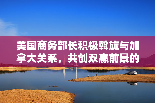 美国商务部长积极斡旋与加拿大关系，共创双赢前景的磋商