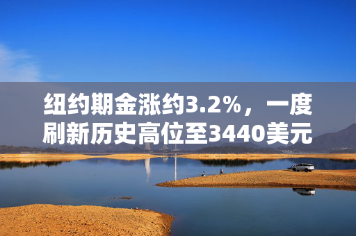 纽约期金涨约3.2%，一度刷新历史高位至3440美元上方