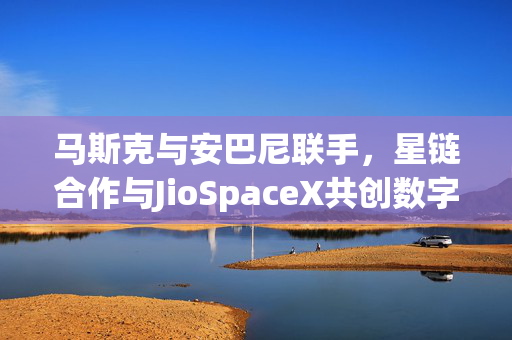 马斯克与安巴尼联手，星链合作与JioSpaceX共创数字未来新纪元
