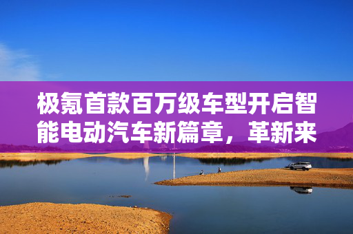 极氪首款百万级车型开启智能电动汽车新篇章，革新来袭