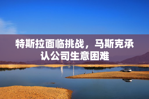 特斯拉面临挑战，马斯克承认公司生意困难