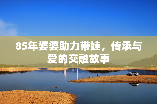 85年婆婆助力带娃，传承与爱的交融故事