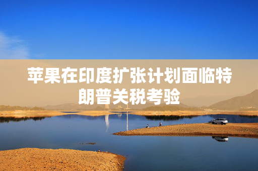 苹果在印度扩张计划面临特朗普关税考验