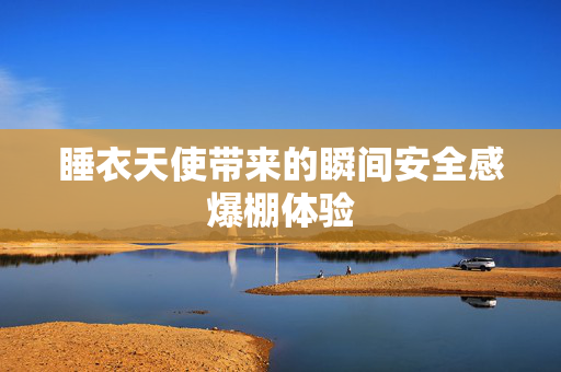 睡衣天使带来的瞬间安全感爆棚体验