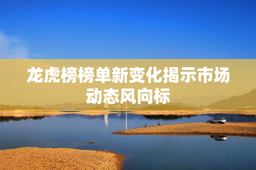龙虎榜榜单新变化揭示市场动态风向标