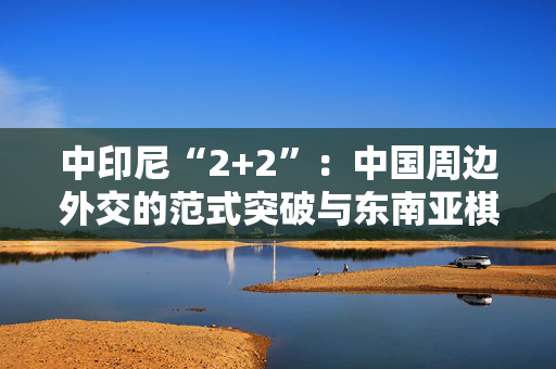 中印尼“2+2”：中国周边外交的范式突破与东南亚棋局重构
