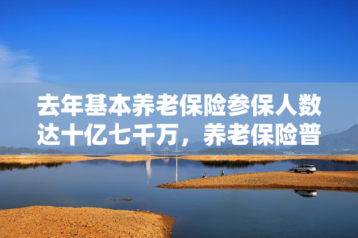 去年基本养老保险参保人数达十亿七千万，养老保险普及与未来挑战分析