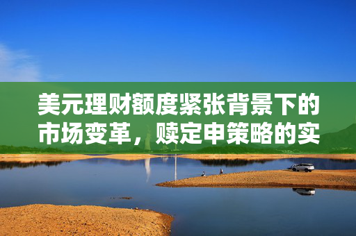美元理财额度紧张背景下的市场变革，赎定申策略的实施与挑战