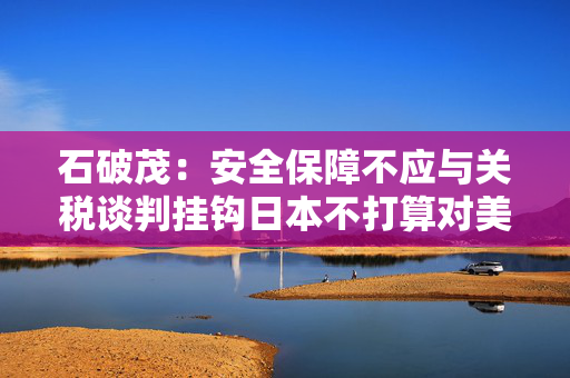 石破茂：安全保障不应与关税谈判挂钩日本不打算对美唯命是从