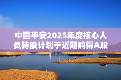 中国平安2025年度核心人员持股计划于近期购得A股172.78万股