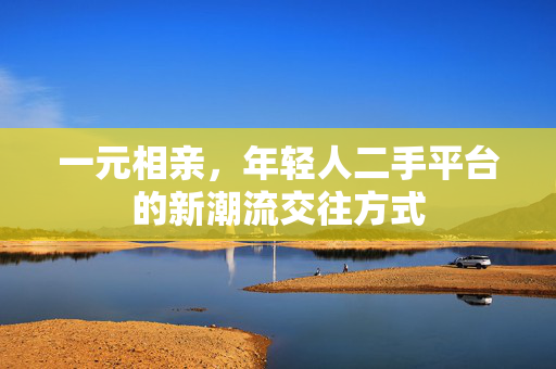 一元相亲，年轻人二手平台的新潮流交往方式