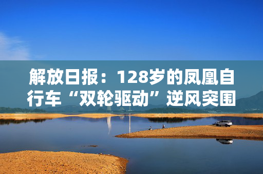 解放日报：128岁的凤凰自行车“双轮驱动”逆风突围