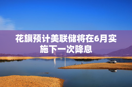 花旗预计美联储将在6月实施下一次降息