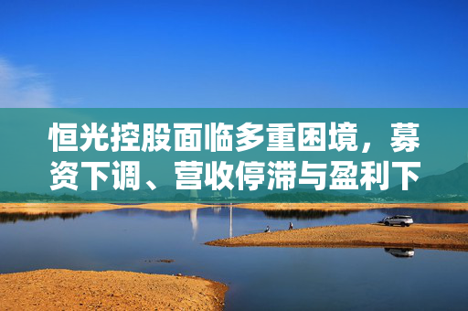 恒光控股面临多重困境，募资下调、营收停滞与盈利下滑的挑战与应对策略