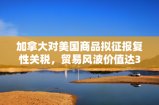 加拿大对美国商品拟征报复性关税，贸易风波价值达300亿加元