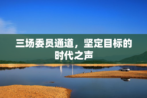 三场委员通道，坚定目标的时代之声