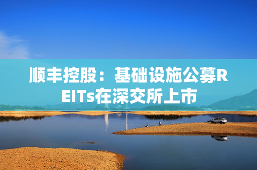 顺丰控股：基础设施公募REITs在深交所上市