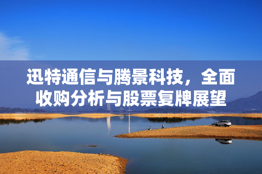 迅特通信与腾景科技，全面收购分析与股票复牌展望