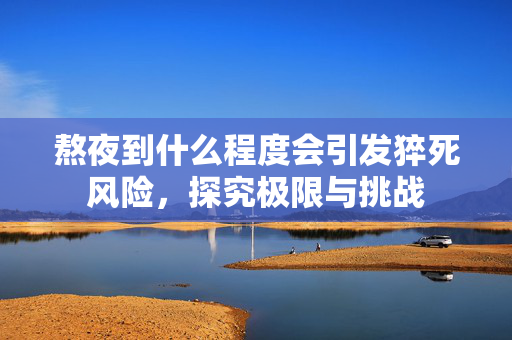 熬夜到什么程度会引发猝死风险，探究极限与挑战