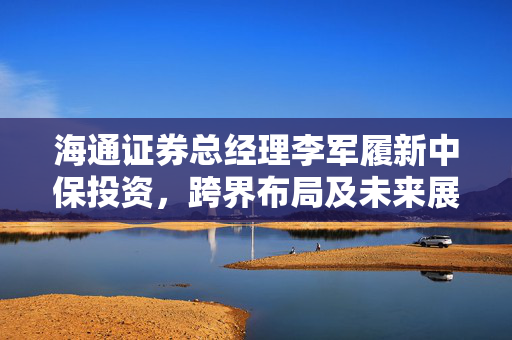 海通证券总经理李军履新中保投资，跨界布局及未来展望揭秘