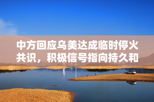 中方回应乌美达成临时停火共识，积极信号指向持久和平